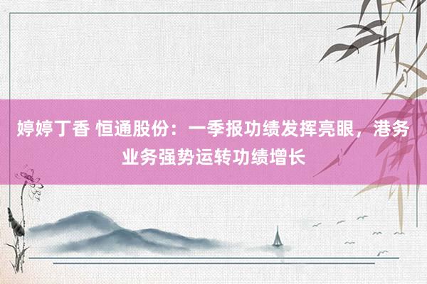 婷婷丁香 恒通股份：一季报功绩发挥亮眼，港务业务强势运转功绩增长