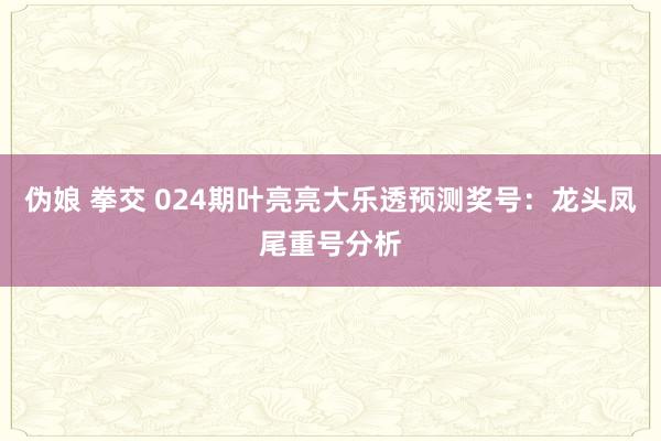 伪娘 拳交 024期叶亮亮大乐透预测奖号：龙头凤尾重号分析