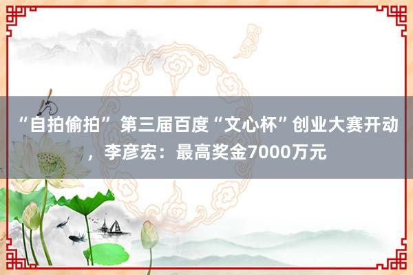 “自拍偷拍” 第三届百度“文心杯”创业大赛开动，李彦宏：最高奖金7000万元