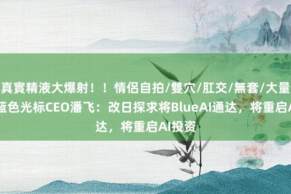 真實精液大爆射！！情侶自拍/雙穴/肛交/無套/大量噴精 蓝色光标CEO潘飞：改日探求将BlueAI通达，将重启AI投资