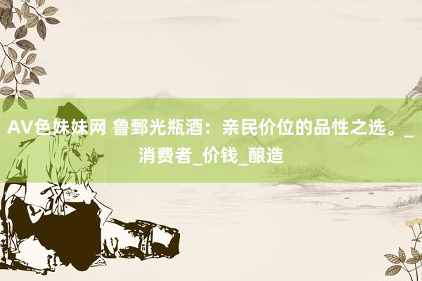 AV色妹妹网 鲁鄄光瓶酒：亲民价位的品性之选。_消费者_价钱_酿造
