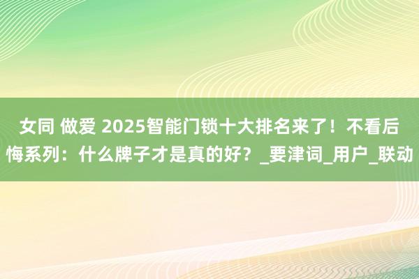 女同 做爱 2025智能门锁十大排名来了！不看后悔系列：什么牌子才是真的好？_要津词_用户_联动