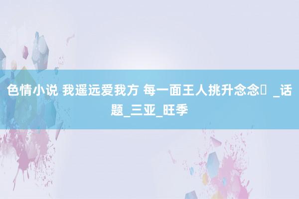 色情小说 我遥远爱我方 每一面王人挑升念念️_话题_三亚_旺季