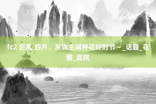 fc2 巨乳 四月，东谈主间种花好时节～_话题_花圃_庭院
