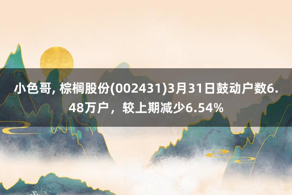 小色哥， 棕榈股份(002431)3月31日鼓动户数6.48万户，较上期减少6.54%