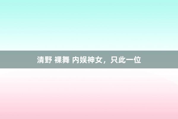 清野 裸舞 内娱神女，只此一位