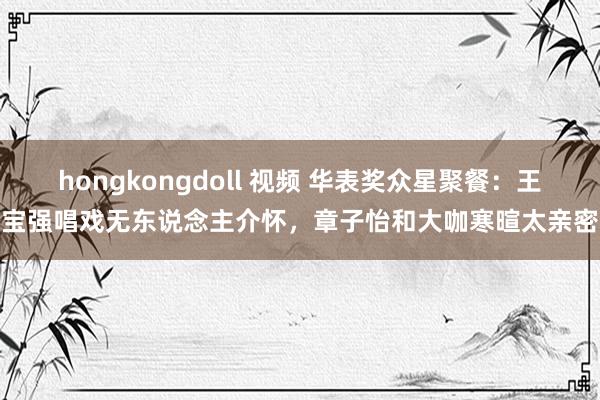 hongkongdoll 视频 华表奖众星聚餐：王宝强唱戏无东说念主介怀，章子怡和大咖寒暄太亲密