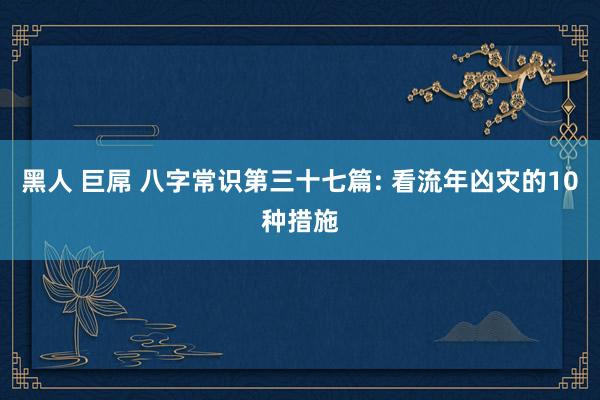 黑人 巨屌 八字常识第三十七篇: 看流年凶灾的10种措施