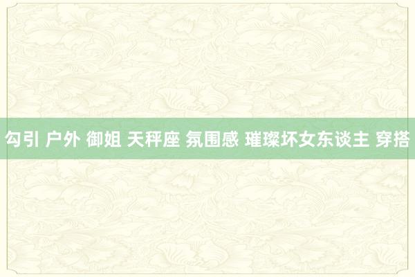 勾引 户外 御姐 天秤座 氛围感 璀璨坏女东谈主 穿搭